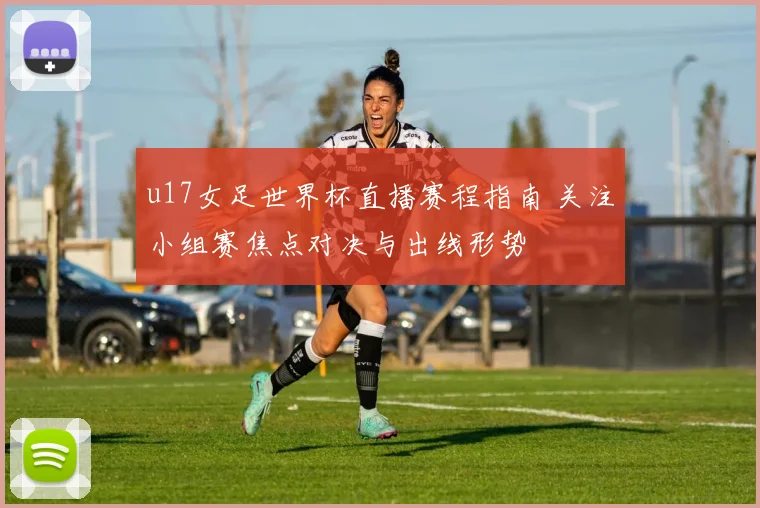 u17女足世界杯直播赛程指南 关注小组赛焦点对决与出线形势