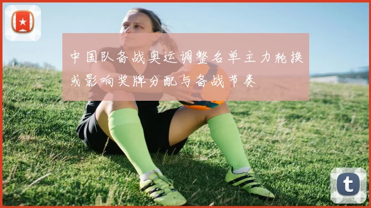 中国队备战奥运调整名单主力轮换或影响奖牌分配与备战节奏