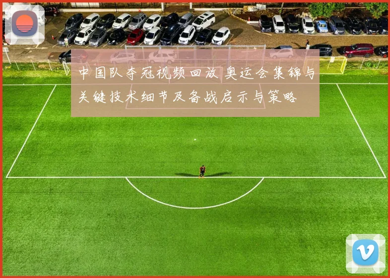 中国队夺冠视频回放 奥运会集锦与关键技术细节及备战启示与策略