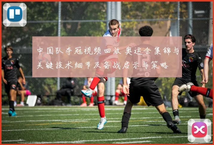 中国队夺冠视频回放 奥运会集锦与关键技术细节及备战启示与策略