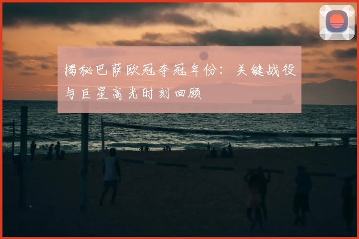 揭秘巴萨欧冠夺冠年份：关键战役与巨星高光时刻回顾