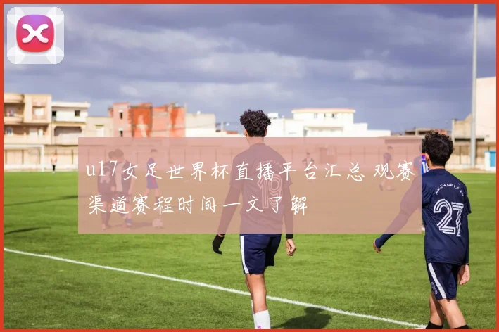 u17女足世界杯直播平台汇总 观赛渠道赛程时间一文了解