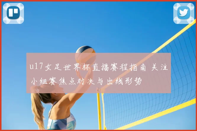 u17女足世界杯直播赛程指南 关注小组赛焦点对决与出线形势